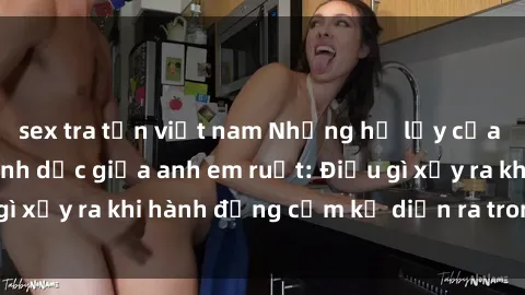 sex tra tấn việt nam Những hệ lụy của việc có quan hệ tình dục giữa anh em ruột: Điều gì xảy ra khi hành động cấm kỵ diễn ra trong gia đình?