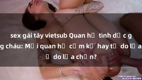 sex gái tây vietsub Quan hệ tình dục giữa ông cháu: Mối quan hệ cấm kỵ hay tự do lựa chọn?