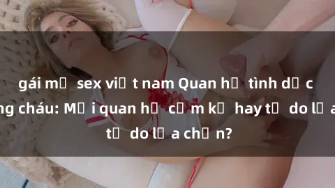 gái mỹ sex việt nam Quan hệ tình dục giữa ông cháu: Mối quan hệ cấm kỵ hay tự do lựa chọn?