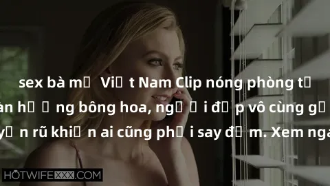 sex bà mẹ Việt Nam Clip nóng phòng tắm: Hít thở nồng nàn hương bông hoa, người đẹp vô cùng gợi cảm và quyến rũ khiến ai cũng phải say đắm. Xem ngay để trải nghiệm điều đặc biệt!