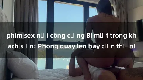 phim sex nơi công cộng Bí mật trong khách sạn: Phòng quay lén hãy cẩn thận!