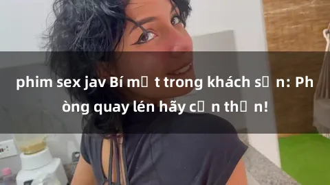 phim sex jav Bí mật trong khách sạn: Phòng quay lén hãy cẩn thận!