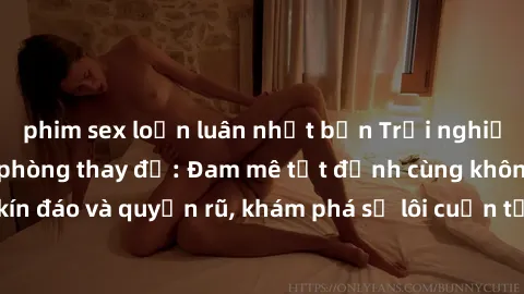 phim sex loạn luân nhật bản Trải nghiệm mới lạ với sex phòng thay đồ: Đam mê tột đỉnh cùng không gian kín đáo và quyến rũ, khám phá sự lôi cuốn từ sự hấp dẫn của nơi này.