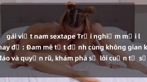 gái việt nam sextape Trải nghiệm mới lạ với sex phòng thay đồ: Đam mê tột đỉnh cùng không gian kín đáo và quyến rũ, khám phá sự lôi cuốn từ sự hấp dẫn của nơi này.