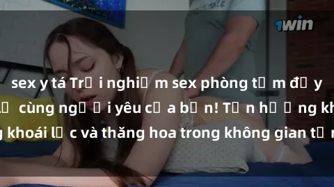 sex y tá Trải nghiệm sex phòng tắm đầy kích thích và mới lạ cùng người yêu của bạn! Tận hưởng khoái lạc và thăng hoa trong không gian tắm ấm áp và gợi cảm.