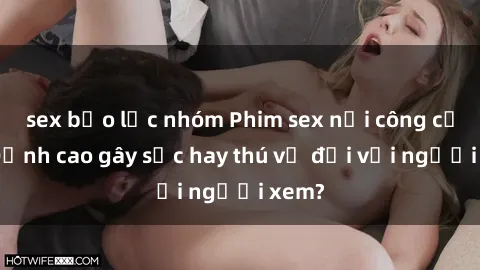 sex bạo lực nhóm Phim sex nơi công cộng: Đỉnh cao gây sốc hay thú vị đối với người xem?