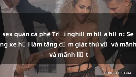 sex quán cà phê Trải nghiệm hứa hẹn: Sex trong xe hơi làm tăng cảm giác thú vị và mãnh liệt
