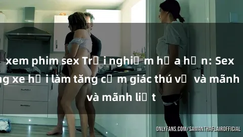 xem phim sex Trải nghiệm hứa hẹn: Sex trong xe hơi làm tăng cảm giác thú vị và mãnh liệt