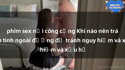 phim sex nơi công cộng Khi nào nên tránh làm tình ngoài đường để tránh nguy hiểm và xấu hổ
