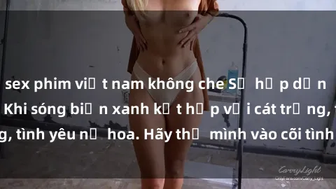 sex phim việt nam không che Sự hấp dẫn của sex bãi biển: Khi sóng biển xanh kết hợp với cát trắng, tình yêu nở hoa. Hãy thả mình vào cõi tình ái giữa sóng biển!