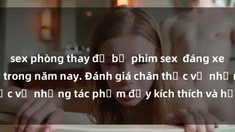 sex phòng thay đồ bộ phim sex  đáng xem không thể bỏ lỡ trong năm nay. Đánh giá chân thực về những tác phẩm đầy kích thích và hấp dẫn này.