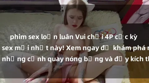 phim sex loạn luân Vui chơi 4P cực kỳ hấp dẫn trong phim sex mới nhất này! Xem ngay để khám phá những cảnh quay nóng bỏng và đầy kích thích của bộ phim này!