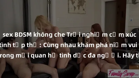 sex BDSM không che Trải nghiệm cảm xúc mới mẻ với làm tình tập thể: Cùng nhau khám phá niềm vui và sự mãnh liệt trong mối quan hệ tình dục đa người. Hãy thử ngay để biết cảm giác thú vị này!