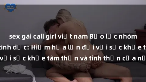 sex gái call girl việt nam Bạo lực nhóm trong các hành vi tình dục: Hiểm họa lớn đối với sức khỏe tâm thần và tinh thần của nạn nhân.