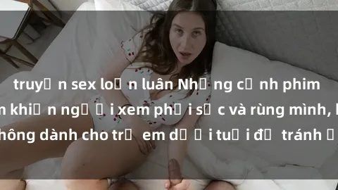 truyện sex loạn luân Những cảnh phim sex bạo dâm nhóm khiến người xem phải sốc và rùng mình, không dành cho trẻ em dưới tuổi để tránh ảnh hưởng tiêu cực.