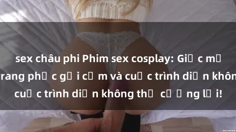 sex châu phi Phim sex cosplay: Giấc mơ  cùng những bộ trang phục gợi cảm và cuộc trình diễn không thể cưỡng lại!