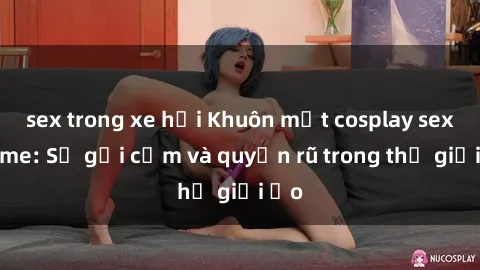 sex trong xe hơi Khuôn mặt cosplay sex anime: Sự gợi cảm và quyến rũ trong thế giới ảo