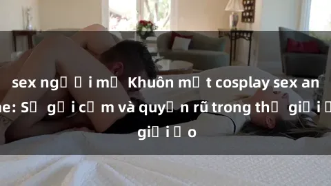 sex người mỹ Khuôn mặt cosplay sex anime: Sự gợi cảm và quyến rũ trong thế giới ảo