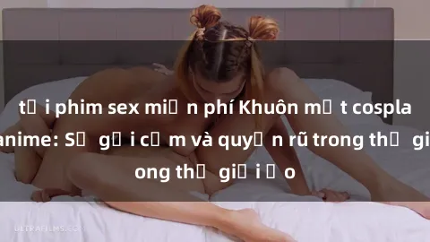 tải phim sex miễn phí Khuôn mặt cosplay sex anime: Sự gợi cảm và quyến rũ trong thế giới ảo