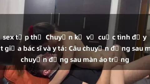 sex tập thể Chuyện kể về cuộc tình đầy nhiệt huyết giữa bác sĩ và y tá: Câu chuyện đằng sau màn áo trắng