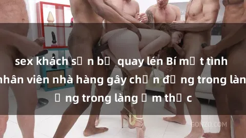 sex khách sạn bị quay lén Bí mật tình dục giữa nhân viên nhà hàng gây chấn động trong làng ẩm thực