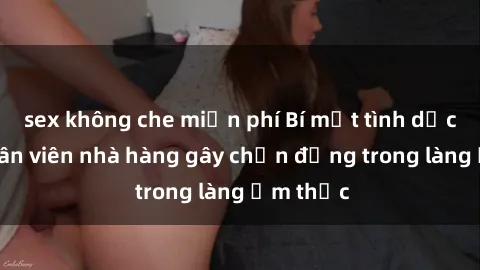 sex không che miễn phí Bí mật tình dục giữa nhân viên nhà hàng gây chấn động trong làng ẩm thực