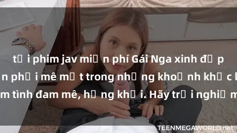 tải phim jav miễn phí Gái Nga xinh đẹp, tài năng khiến bạn phải mê mệt trong những khoảnh khắc làm tình đam mê, hứng khởi. Hãy trải nghiệm cùng họ ngay hôm nay!