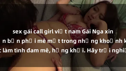 sex gái call girl việt nam Gái Nga xinh đẹp, tài năng khiến bạn phải mê mệt trong những khoảnh khắc làm tình đam mê, hứng khởi. Hãy trải nghiệm cùng họ ngay hôm nay!