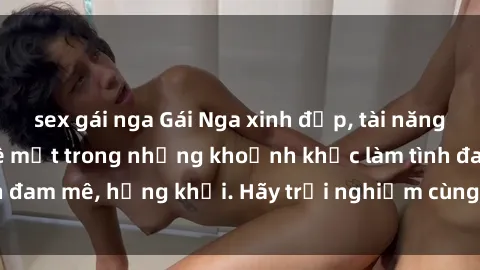 sex gái nga Gái Nga xinh đẹp, tài năng khiến bạn phải mê mệt trong những khoảnh khắc làm tình đam mê, hứng khởi. Hãy trải nghiệm cùng họ ngay hôm nay!