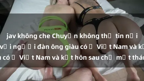 jav không che Chuyện không thể tin nổi: Gái Tây quan hệ với người đàn ông giàu có ở Việt Nam và kết hôn sau chỉ một tháng