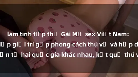 làm tình tập thể Gái Mỹ sex Việt Nam: Khi nền công nghiệp giải trí gặp phong cách thú vị và hấp dẫn từ hai quốc gia khác nhau, kết quả thú vị không thể bỏ qua.