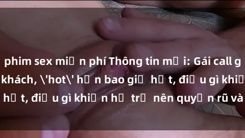 phim sex miễn phí Thông tin mới: Gái call girl Việt Nam đắt khách, 'hot' hơn bao giờ hết, điều gì khiến họ trở nên quyến rũ và đáng chú ý?