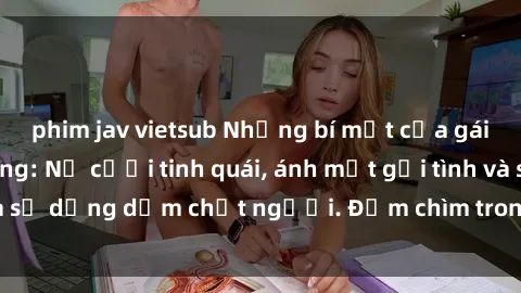 phim jav vietsub Những bí mật của gái Việt Nam dâm đãng: Nụ cười tinh quái, ánh mắt gợi tình và sự dụng dẫm chết người. Đắm chìm trong vòng xoay đam mê!