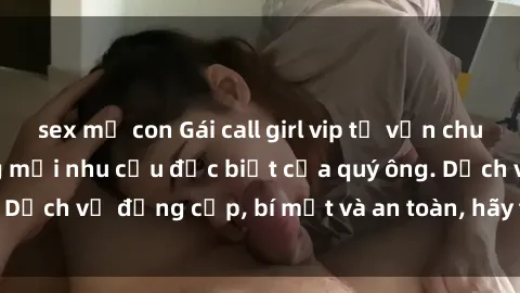sex mẹ con Gái call girl vip tư vấn chuyên nghiệp, đáp ứng mọi nhu cầu đặc biệt của quý ông. Dịch vụ đẳng cấp, bí mật và an toàn, hãy tìm hiểu ngay!
