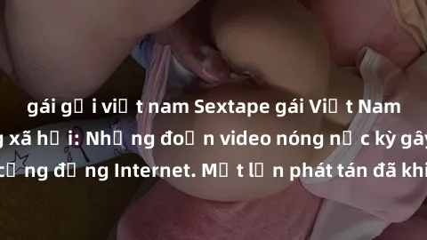 gái gọi việt nam Sextape gái Việt Nam gây sốt trên mạng xã hội: Những đoạn video nóng nực kỳ gây chấn động cộng đồng Internet. Một lần phát tán đã khiến người xem không thể rời mắt.