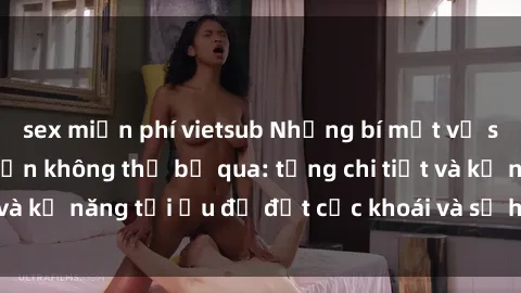 sex miễn phí vietsub Những bí mật về sex người lớn mà bạn không thể bỏ qua: từng chi tiết và kỹ năng tối ưu để đạt cực khoái và sự hài lòng tối đa.