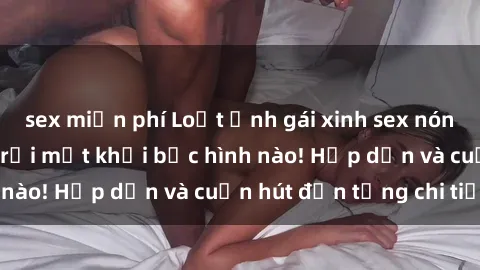 sex miễn phí Loạt ảnh gái xinh sex nóng bỏng, không thể rời mắt khỏi bức hình nào! Hấp dẫn và cuốn hút đến từng chi tiết.