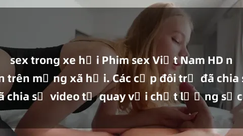 sex trong xe hơi Phim sex Việt Nam HD ngày càng phổ biến trên mạng xã hội. Các cặp đôi trẻ đã chia sẻ video tự quay với chất lượng sắc nét, gợi cảm.