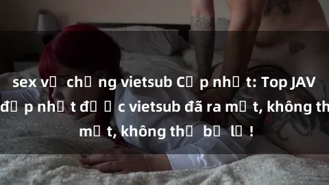 sex vợ chồng vietsub Cập nhật: Top JAV idol xinh đẹp nhất được vietsub đã ra mắt, không thể bỏ lỡ!