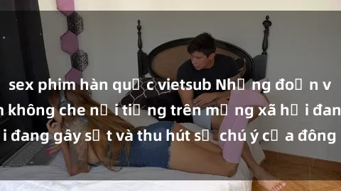 sex phim hàn quốc vietsub Những đoạn video sex Việt Nam không che nổi tiếng trên mạng xã hội đang gây sốt và thu hút sự chú ý của đông đảo người xem.