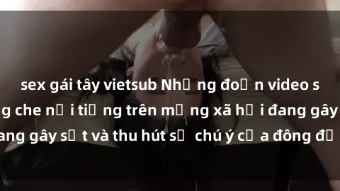 sex gái tây vietsub Những đoạn video sex Việt Nam không che nổi tiếng trên mạng xã hội đang gây sốt và thu hút sự chú ý của đông đảo người xem.