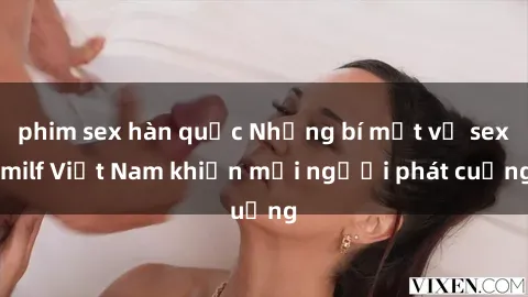 phim sex hàn quốc Những bí mật về sex milf Việt Nam khiến mọi người phát cuồng
