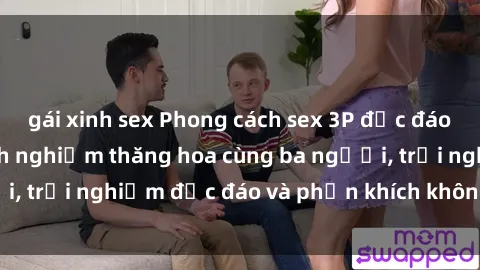 gái xinh sex Phong cách sex 3P độc đáo tại Việt Nam: Kinh nghiệm thăng hoa cùng ba người, trải nghiệm độc đáo và phấn khích không thể bỏ lỡ!