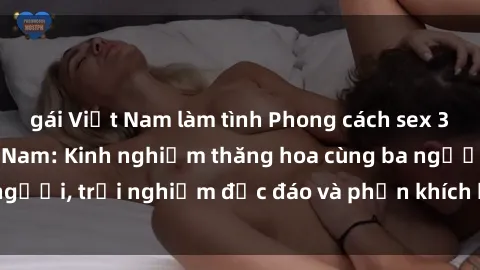 gái Việt Nam làm tình Phong cách sex 3P độc đáo tại Việt Nam: Kinh nghiệm thăng hoa cùng ba người, trải nghiệm độc đáo và phấn khích không thể bỏ lỡ!