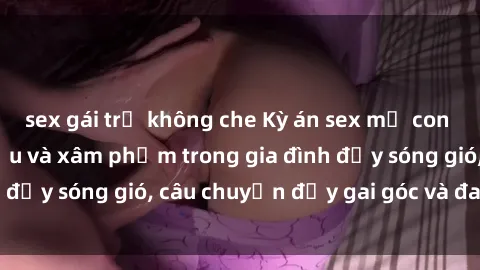 sex gái trẻ không che Kỳ án sex mẹ con Việt Nam: Sự sở hữu và xâm phạm trong gia đình đầy sóng gió, câu chuyện đầy gai góc và đau lòng.