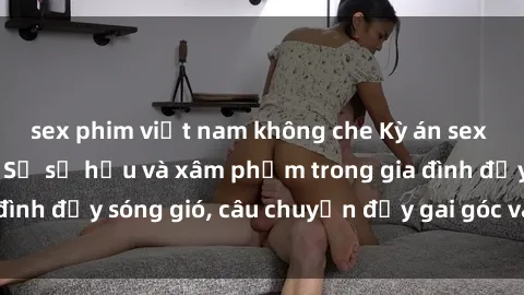 sex phim việt nam không che Kỳ án sex mẹ con Việt Nam: Sự sở hữu và xâm phạm trong gia đình đầy sóng gió, câu chuyện đầy gai góc và đau lòng.