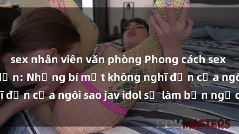 sex nhân viên văn phòng Phong cách sex jav idol siêu hấp dẫn: Những bí mật không nghĩ đến của ngôi sao jav idol sẽ làm bạn ngạc nhiên!