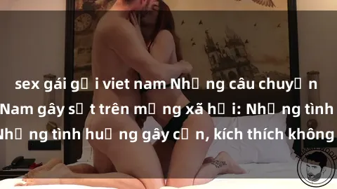 sex gái gọi viet nam Những câu chuyện sex sinh viên Việt Nam gây sốt trên mạng xã hội: Những tình huống gây cấn, kích thích không thể bỏ qua