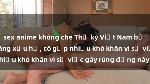 sex anime không che Thư ký Việt Nam bị phát tán clip sex đáng xấu hổ, cô gặp nhiều khó khăn vì sự việc gây rúng động này.