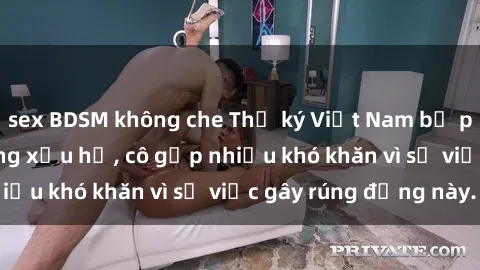 sex BDSM không che Thư ký Việt Nam bị phát tán clip sex đáng xấu hổ, cô gặp nhiều khó khăn vì sự việc gây rúng động này.